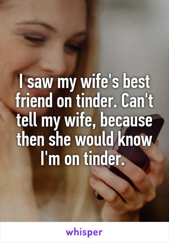 I saw my wife's best friend on tinder. Can't tell my wife, because then she would know I'm on tinder. 