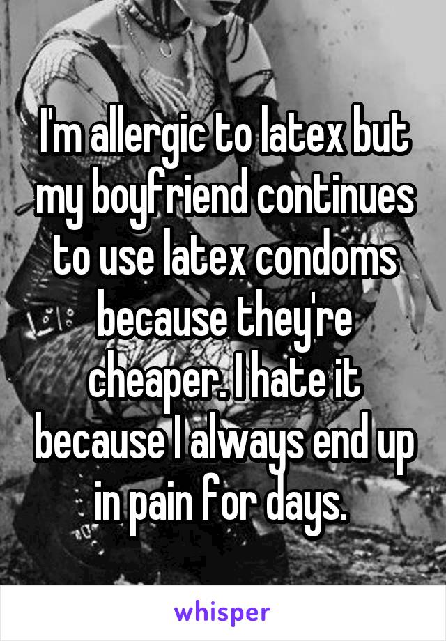 I'm allergic to latex but my boyfriend continues to use latex condoms because they're cheaper. I hate it because I always end up in pain for days. 