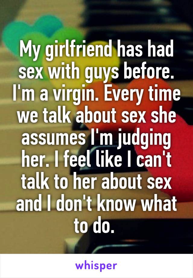 My girlfriend has had sex with guys before. I'm a virgin. Every time we talk about sex she assumes I'm judging her. I feel like I can't talk to her about sex and I don't know what to do. 