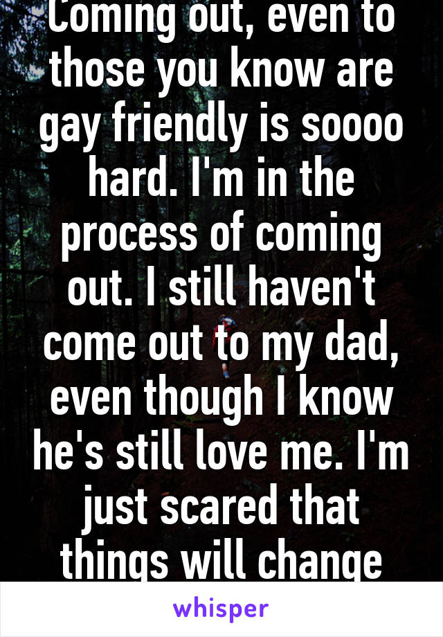 Coming out, even to those you know are gay friendly is soooo hard. I'm in the process of coming out. I still haven't come out to my dad, even though I know he's still love me. I'm just scared that things will change between us.