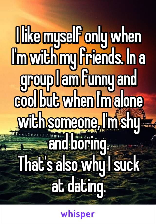 I like myself only when I'm with my friends. In a group I am funny and cool but when I'm alone with someone, I'm shy and boring.
That's also why I suck at dating.