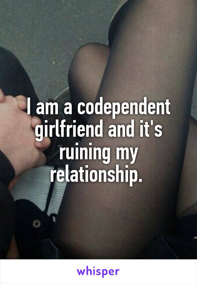 I am a codependent girlfriend and it's ruining my relationship. 