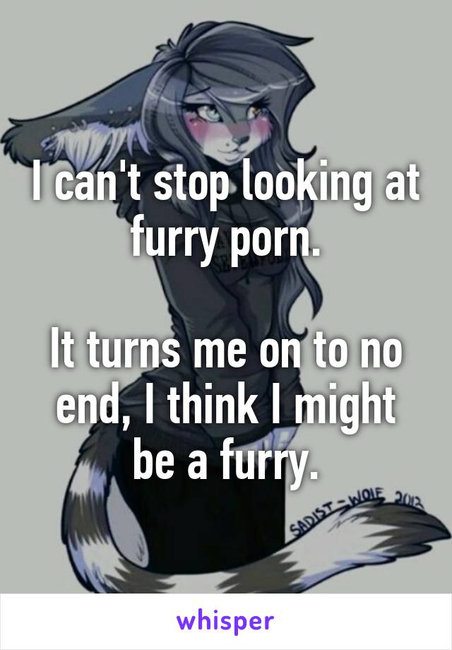 I can't stop looking at furry porn. It turns me on to no end, I