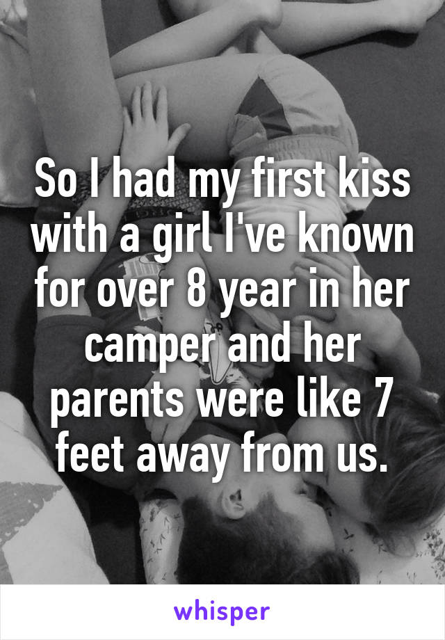 So I had my first kiss with a girl I've known for over 8 year in her camper and her parents were like 7 feet away from us.