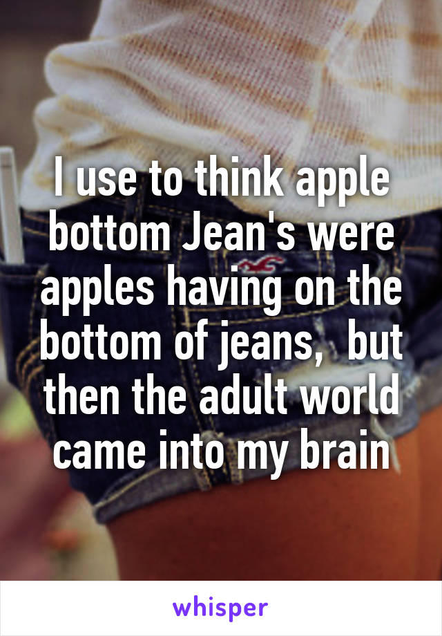 I use to think apple bottom Jean's were apples having on the bottom of jeans,  but then the adult world came into my brain