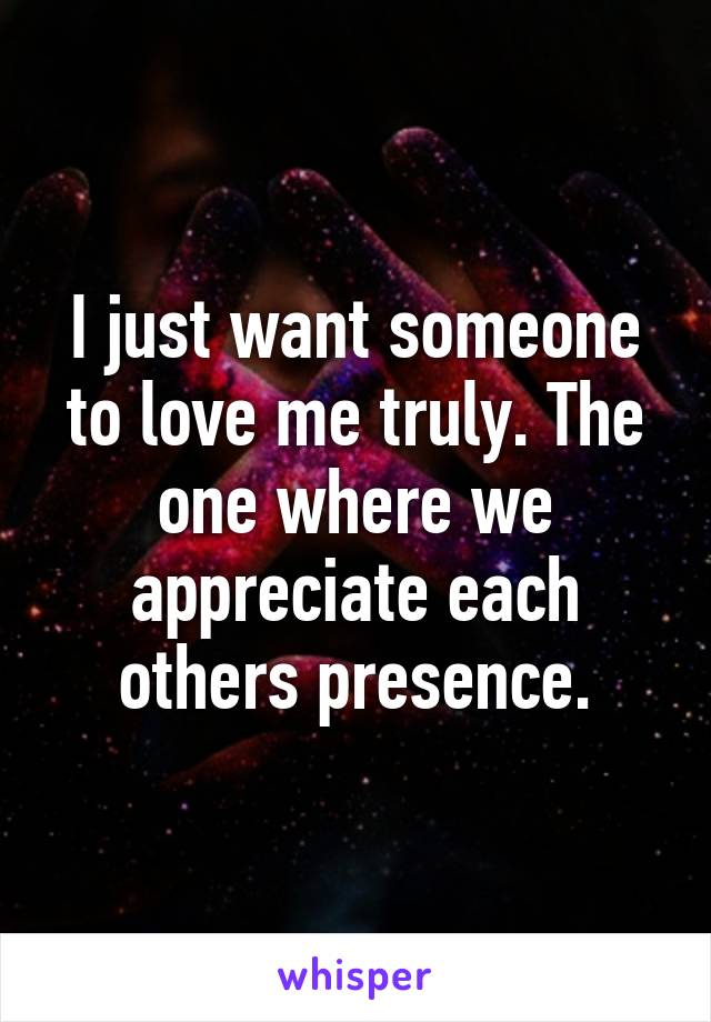 I just want someone to love me truly. The one where we appreciate each others presence.