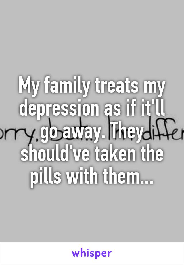 My family treats my depression as if it'll go away. They should've taken the pills with them...