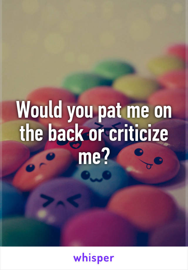 Would you pat me on the back or criticize me?