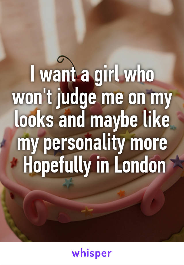 I want a girl who won't judge me on my looks and maybe like my personality more
 Hopefully in London 