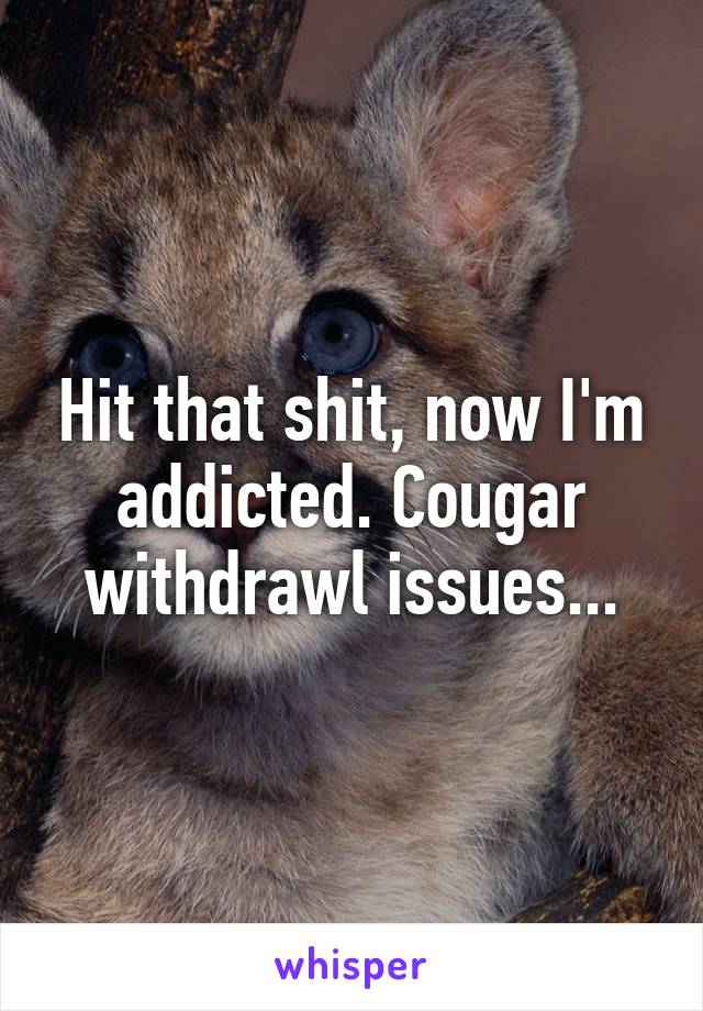 Hit that shit, now I'm addicted. Cougar withdrawl issues...