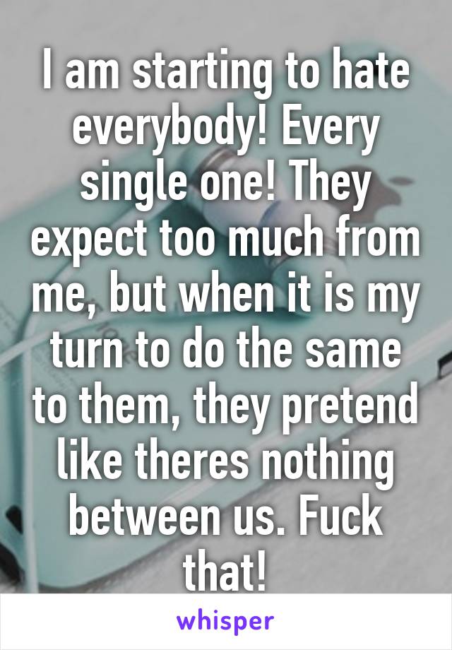 I am starting to hate everybody! Every single one! They expect too much from me, but when it is my turn to do the same to them, they pretend like theres nothing between us. Fuck that!