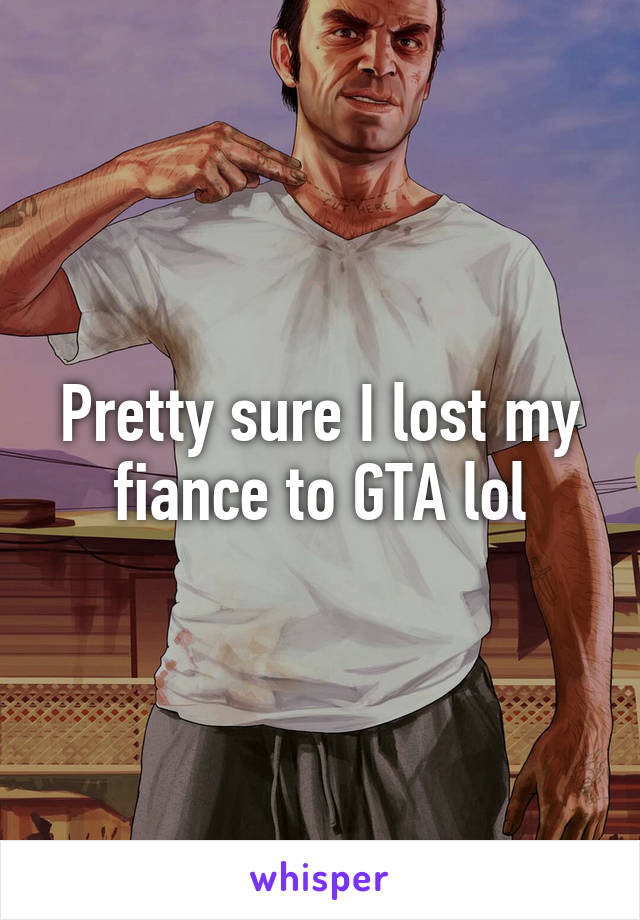 Pretty sure I lost my fiance to GTA lol