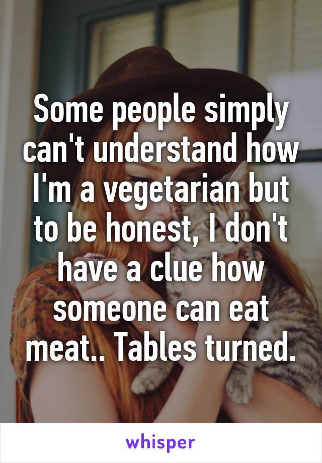 Some people simply can't understand how I'm a vegetarian but to be honest, I don't have a clue how someone can eat meat.. Tables turned.