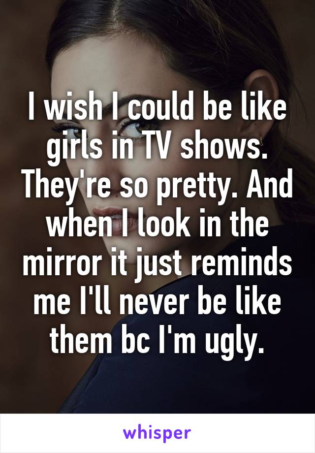 I wish I could be like girls in TV shows. They're so pretty. And when I look in the mirror it just reminds me I'll never be like them bc I'm ugly.