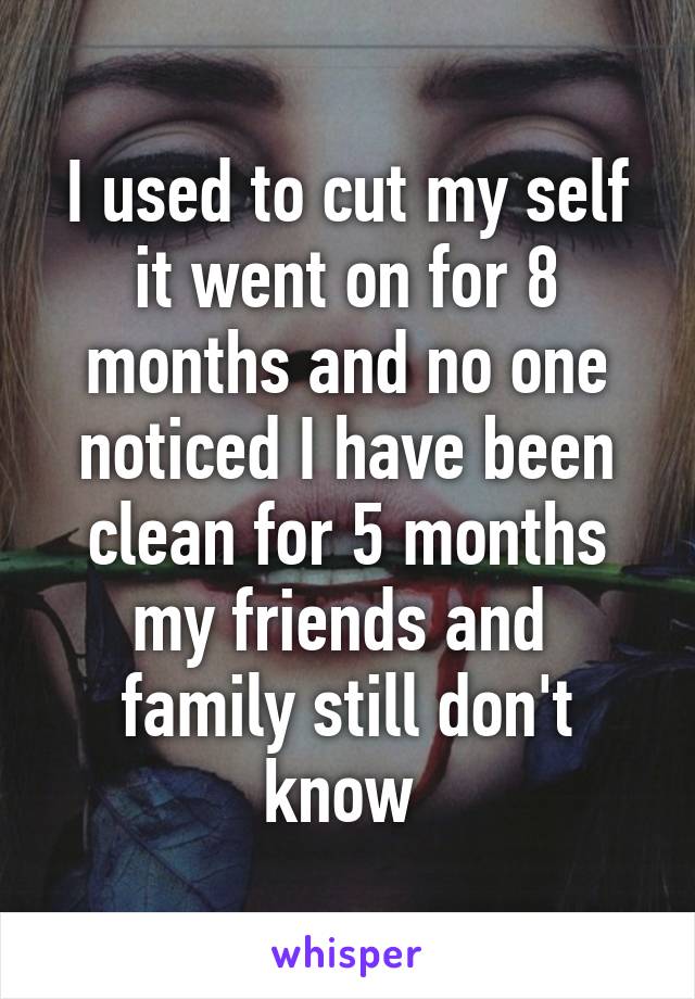 I used to cut my self it went on for 8 months and no one noticed I have been clean for 5 months my friends and  family still don't know 
