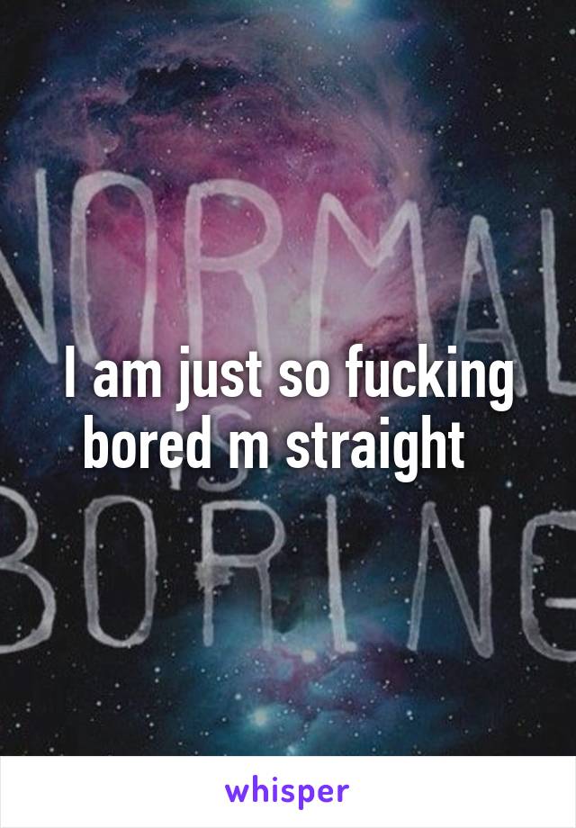 I am just so fucking bored m straight  