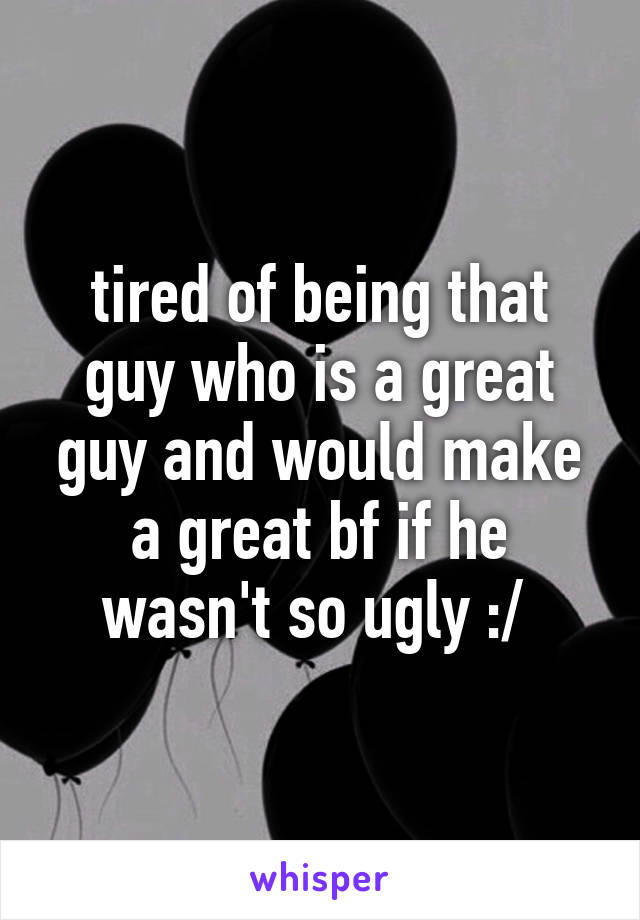 tired of being that guy who is a great guy and would make a great bf if he wasn't so ugly :/ 