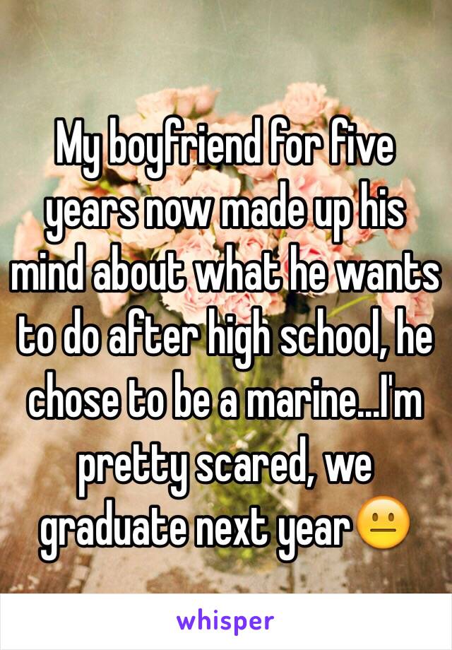 My boyfriend for five years now made up his mind about what he wants to do after high school, he chose to be a marine...I'm pretty scared, we graduate next year😐