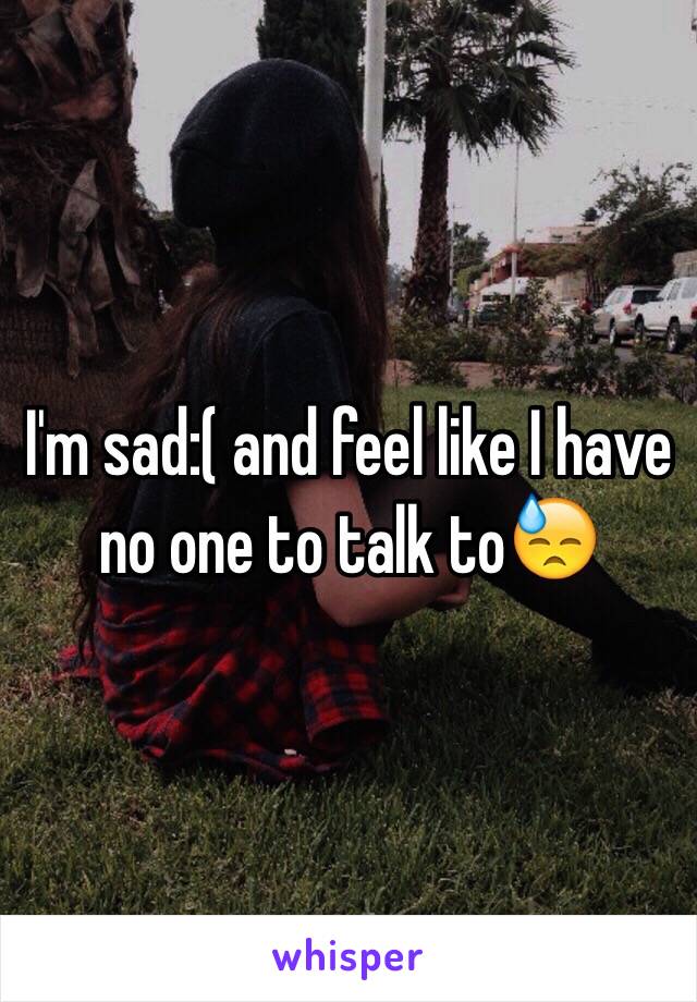 I'm sad:( and feel like I have no one to talk to😓