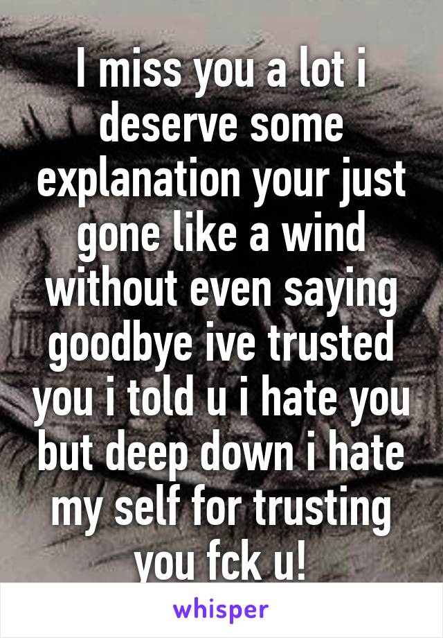 I miss you a lot i deserve some explanation your just gone like a wind without even saying goodbye ive trusted you i told u i hate you but deep down i hate my self for trusting you fck u!