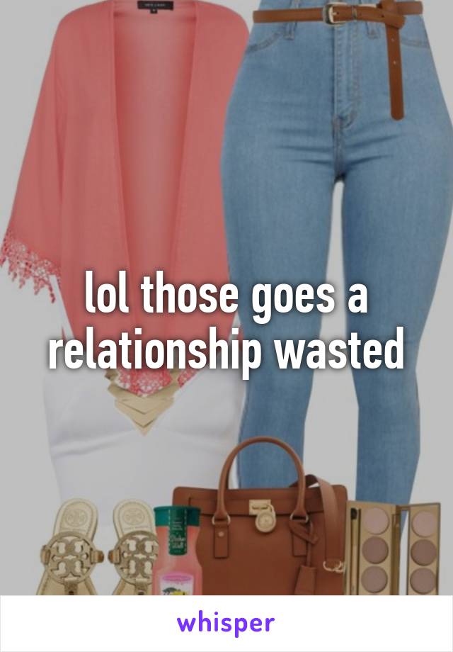 lol those goes a relationship wasted
