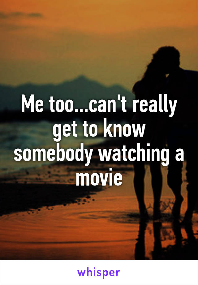 Me too...can't really get to know somebody watching a movie