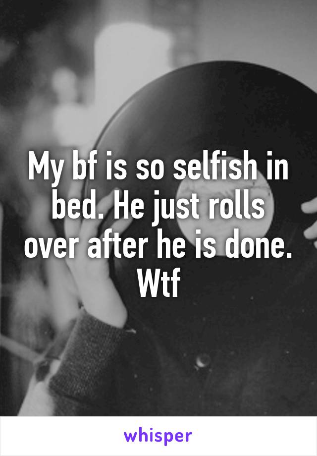 My bf is so selfish in bed. He just rolls over after he is done. Wtf