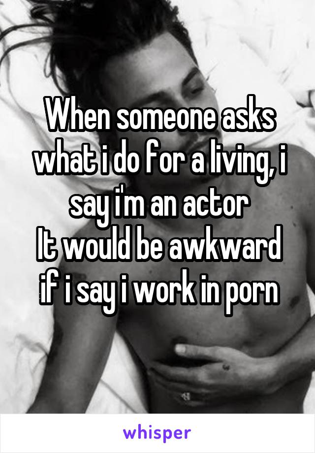 When someone asks what i do for a living, i say i'm an actor
It would be awkward if i say i work in porn
