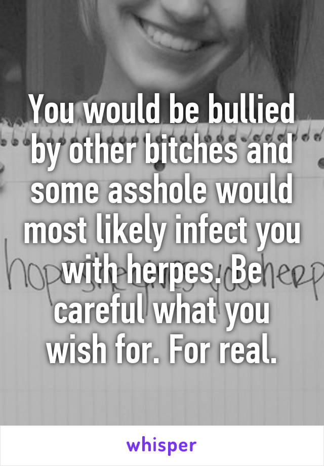 You would be bullied by other bitches and some asshole would most likely infect you with herpes. Be careful what you wish for. For real.