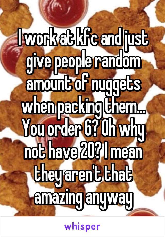 I work at kfc and just give people random amount of nuggets when packing them... You order 6? Oh why not have 20? I mean they aren't that amazing anyway