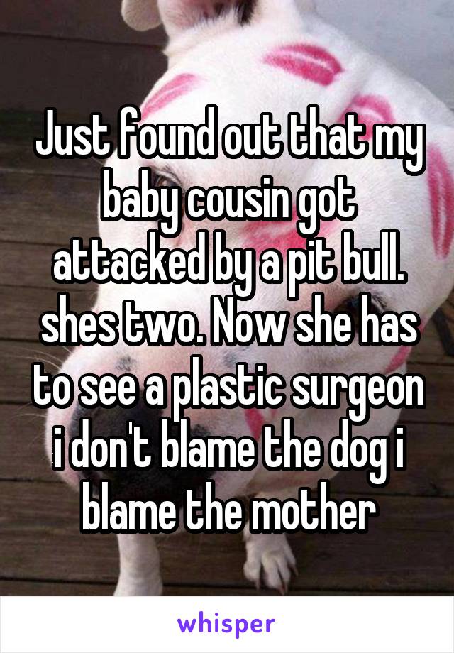 Just found out that my baby cousin got attacked by a pit bull. shes two. Now she has to see a plastic surgeon i don't blame the dog i blame the mother