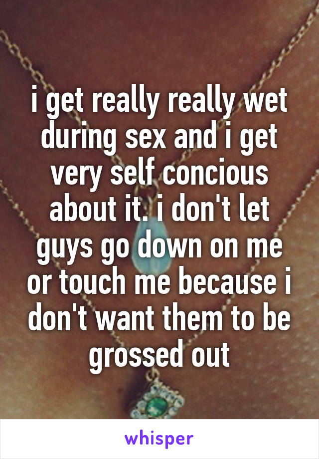i get really really wet during sex and i get very self concious about it. i don't let guys go down on me or touch me because i don't want them to be grossed out