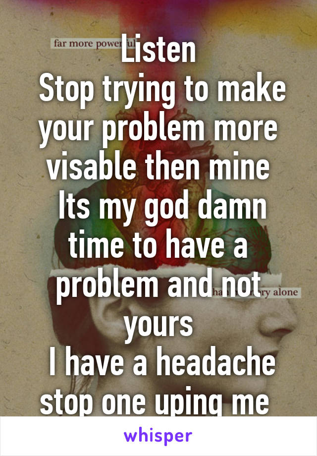 Listen
 Stop trying to make your problem more visable then mine
 Its my god damn time to have a problem and not yours
 I have a headache stop one uping me 