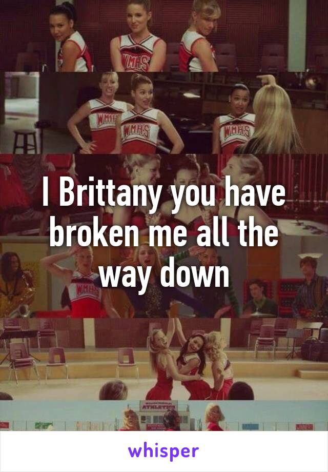 I Brittany you have broken me all the way down