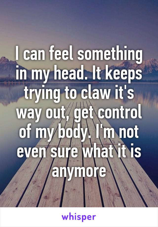 I can feel something in my head. It keeps trying to claw it's way out, get control of my body. I'm not even sure what it is anymore