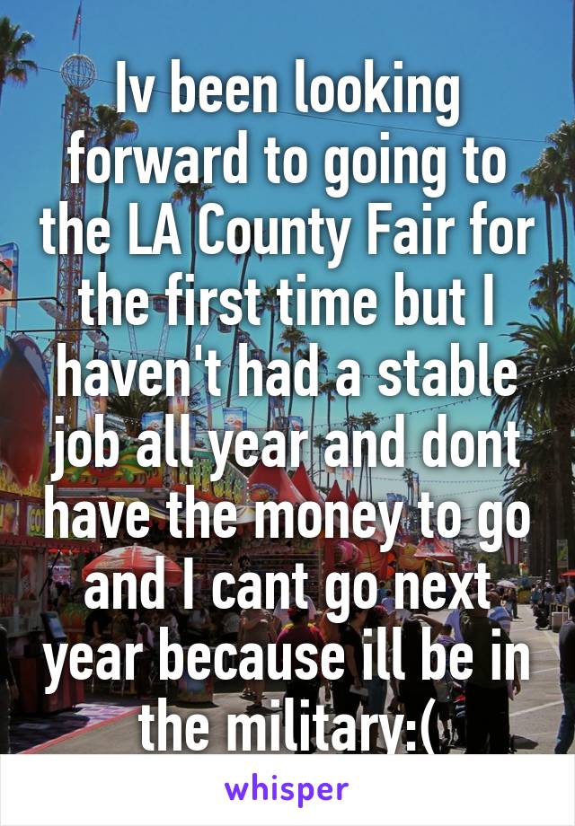Iv been looking forward to going to the LA County Fair for the first time but I haven't had a stable job all year and dont have the money to go and I cant go next year because ill be in the military:(