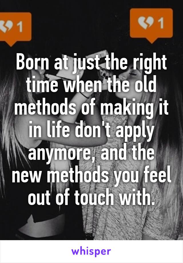 Born at just the right time when the old methods of making it in life don't apply anymore, and the new methods you feel out of touch with.