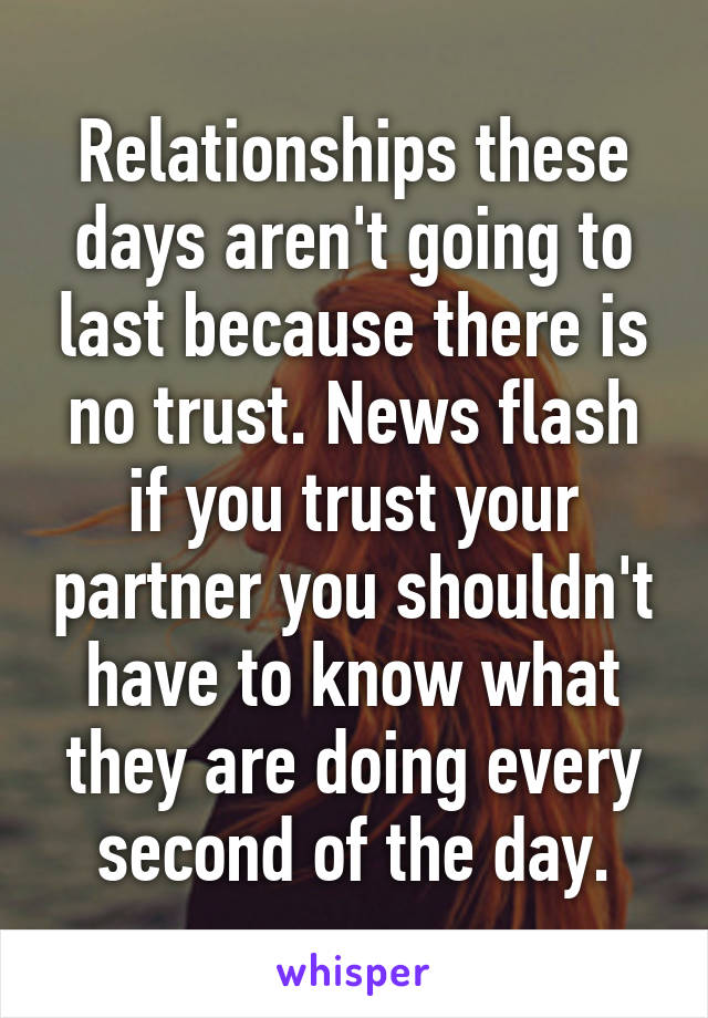 Relationships these days aren't going to last because there is no trust. News flash if you trust your partner you shouldn't have to know what they are doing every second of the day.