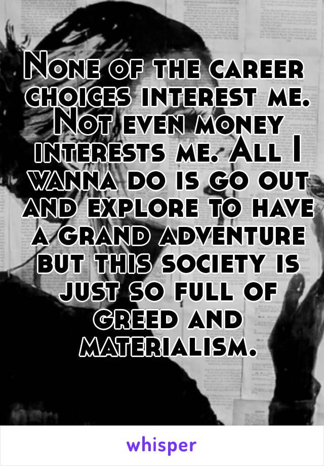 None of the career choices interest me. Not even money interests me. All I wanna do is go out and explore to have a grand adventure but this society is just so full of greed and materialism.