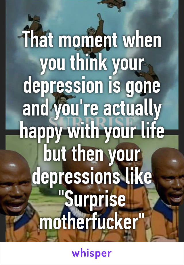 That moment when you think your depression is gone and you're actually happy with your life but then your depressions like
"Surprise motherfucker"