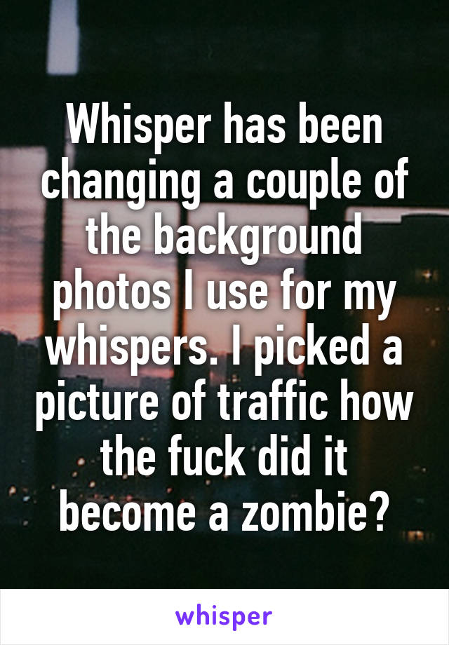 Whisper has been changing a couple of the background photos I use for my whispers. I picked a picture of traffic how the fuck did it become a zombie?