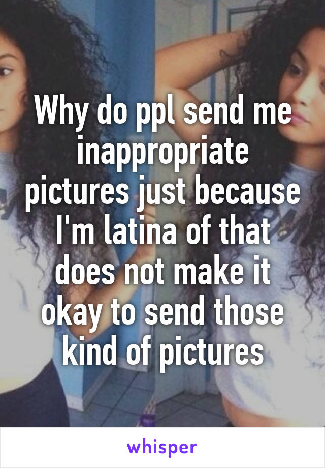 Why do ppl send me inappropriate pictures just because I'm latina of that does not make it okay to send those kind of pictures
