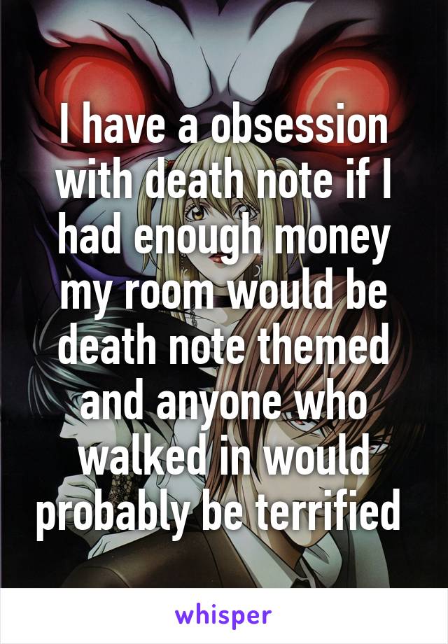 I have a obsession with death note if I had enough money my room would be death note themed and anyone who walked in would probably be terrified 
