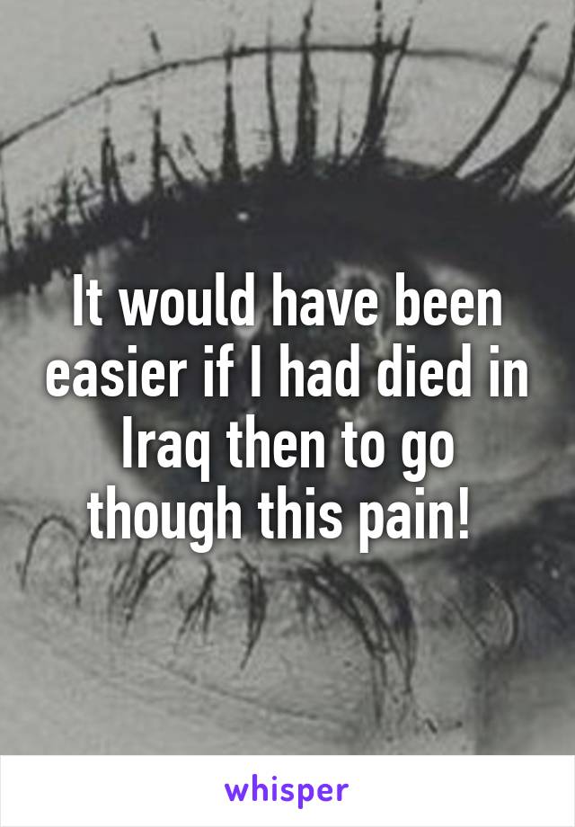 It would have been easier if I had died in Iraq then to go though this pain! 