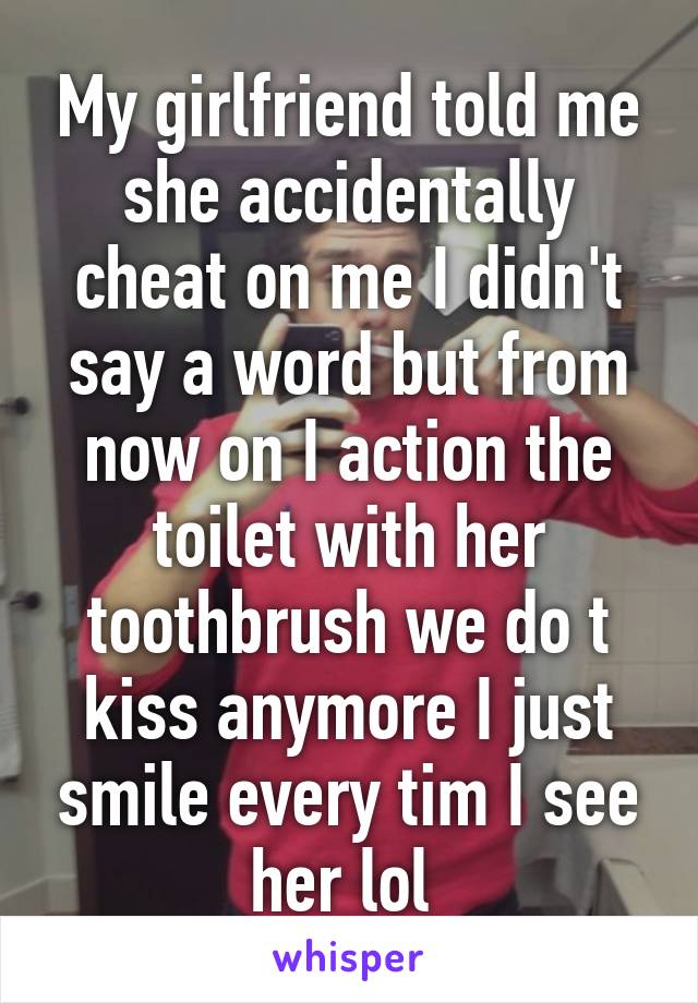My girlfriend told me she accidentally cheat on me I didn't say a word but from now on I action the toilet with her toothbrush we do t kiss anymore I just smile every tim I see her lol 