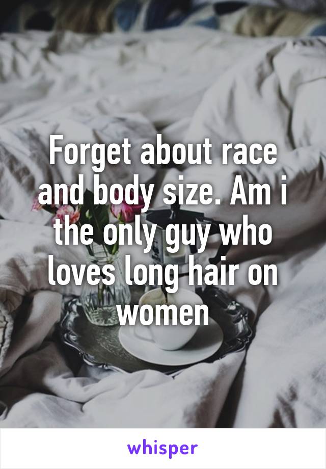 Forget about race and body size. Am i the only guy who loves long hair on women