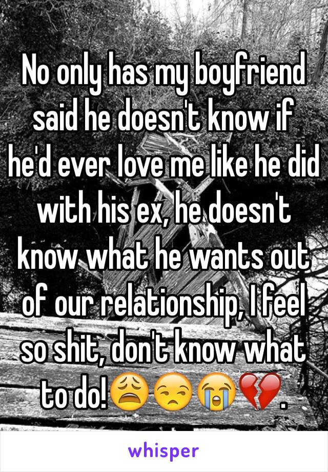 No only has my boyfriend said he doesn't know if he'd ever love me like he did with his ex, he doesn't know what he wants out of our relationship, I feel so shit, don't know what to do!😩😒😭💔. 