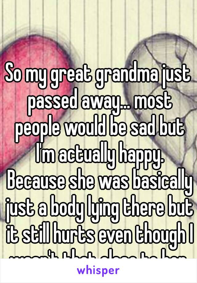 So my great grandma just passed away… most people would be sad but I'm actually happy. Because she was basically just a body lying there but it still hurts even though I wasn't that close to her 