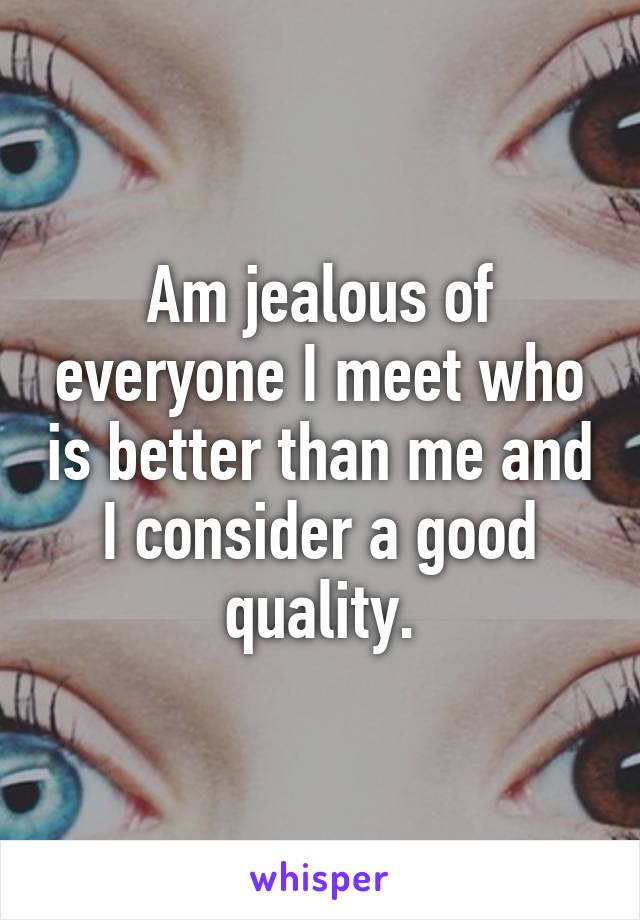 Am jealous of everyone I meet who is better than me and I consider a good quality.