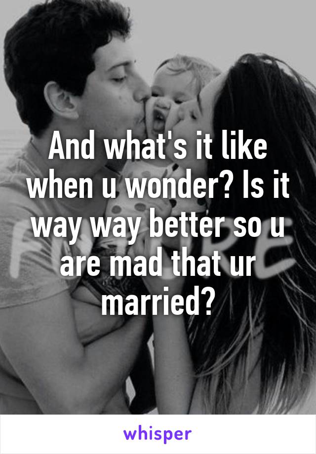 And what's it like when u wonder? Is it way way better so u are mad that ur married?